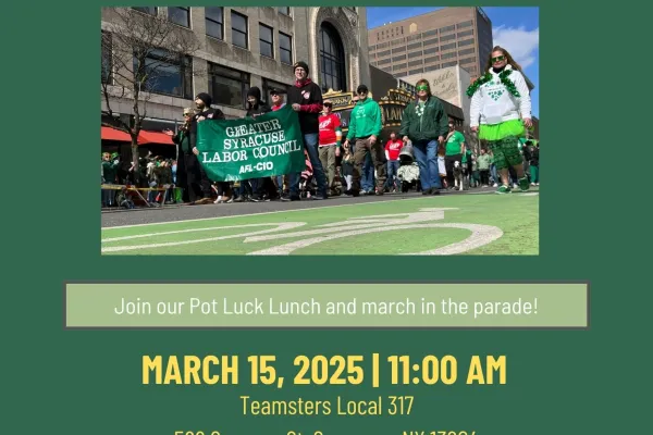 2025 St. Patrick's Day Parade. Join our Pot Luck Lunch and march in the parade! March 15th, 11am. Teamsters Hall 566 Spencer St, Syracuse, NY 13204. Please bring a dish to pass. Transportation will be provided to and from the parade. Questions? email jludden@cnylabor.org