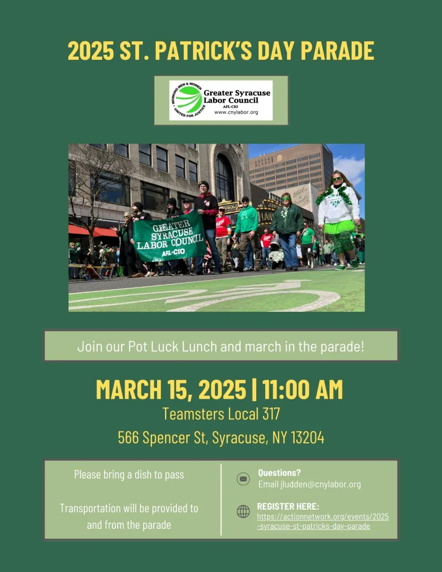 2025 St. Patrick's Day Parade. Join our Pot Luck Lunch and march in the parade! March 15th, 11am. Teamsters Hall 566 Spencer St, Syracuse, NY 13204. Please bring a dish to pass. Transportation will be provided to and from the parade. Questions? email jludden@cnylabor.org